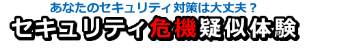 あなたのセキュリティ対策は大丈夫？セキュリティ危機疑似体験