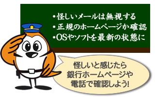 ネットバンキングで騙されないワンポイント。怪しいメールは無視する。正規のホームページか確認する。OSやソフトを最新の状態に。怪しいと感じたら銀行ホームページや電話で確認しよう！