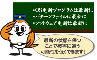 OS・ソフトウェア管理のワンポイント。OS更新プログラムは最新に。パターンファイルは最新に。ソフトウェア更新は最新に。最新の状態を保つことで被害の可能性を低くできます！